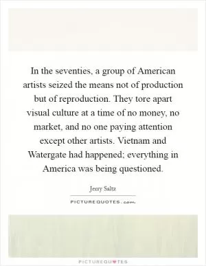 In the seventies, a group of American artists seized the means not of production but of reproduction. They tore apart visual culture at a time of no money, no market, and no one paying attention except other artists. Vietnam and Watergate had happened; everything in America was being questioned Picture Quote #1