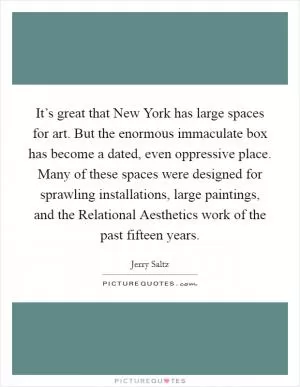 It’s great that New York has large spaces for art. But the enormous immaculate box has become a dated, even oppressive place. Many of these spaces were designed for sprawling installations, large paintings, and the Relational Aesthetics work of the past fifteen years Picture Quote #1