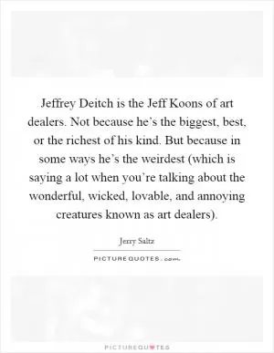 Jeffrey Deitch is the Jeff Koons of art dealers. Not because he’s the biggest, best, or the richest of his kind. But because in some ways he’s the weirdest (which is saying a lot when you’re talking about the wonderful, wicked, lovable, and annoying creatures known as art dealers) Picture Quote #1