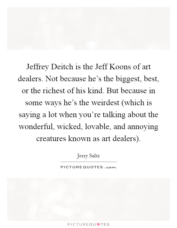 Jeffrey Deitch is the Jeff Koons of art dealers. Not because he's the biggest, best, or the richest of his kind. But because in some ways he's the weirdest (which is saying a lot when you're talking about the wonderful, wicked, lovable, and annoying creatures known as art dealers) Picture Quote #1
