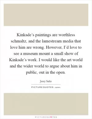 Kinkade’s paintings are worthless schmaltz, and the lamestream media that love him are wrong. However, I’d love to see a museum mount a small show of Kinkade’s work. I would like the art world and the wider world to argue about him in public, out in the open Picture Quote #1