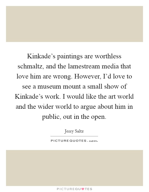 Kinkade's paintings are worthless schmaltz, and the lamestream media that love him are wrong. However, I'd love to see a museum mount a small show of Kinkade's work. I would like the art world and the wider world to argue about him in public, out in the open Picture Quote #1