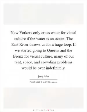 New Yorkers only cross water for visual culture if the water is an ocean. The East River throws us for a huge loop. If we started going to Queens and the Bronx for visual culture, many of our rent, space, and crowding problems would be over indefinitely Picture Quote #1