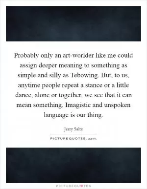 Probably only an art-worlder like me could assign deeper meaning to something as simple and silly as Tebowing. But, to us, anytime people repeat a stance or a little dance, alone or together, we see that it can mean something. Imagistic and unspoken language is our thing Picture Quote #1
