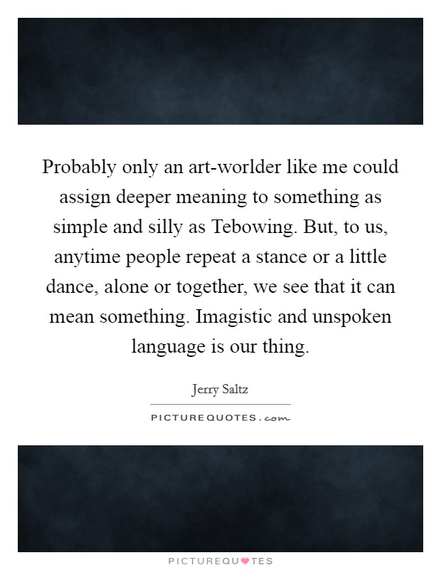 Probably only an art-worlder like me could assign deeper meaning to something as simple and silly as Tebowing. But, to us, anytime people repeat a stance or a little dance, alone or together, we see that it can mean something. Imagistic and unspoken language is our thing Picture Quote #1