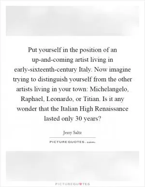 Put yourself in the position of an up-and-coming artist living in early-sixteenth-century Italy. Now imagine trying to distinguish yourself from the other artists living in your town: Michelangelo, Raphael, Leonardo, or Titian. Is it any wonder that the Italian High Renaissance lasted only 30 years? Picture Quote #1