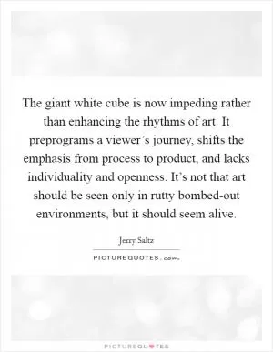 The giant white cube is now impeding rather than enhancing the rhythms of art. It preprograms a viewer’s journey, shifts the emphasis from process to product, and lacks individuality and openness. It’s not that art should be seen only in rutty bombed-out environments, but it should seem alive Picture Quote #1