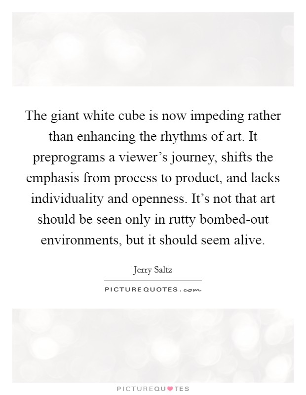 The giant white cube is now impeding rather than enhancing the rhythms of art. It preprograms a viewer's journey, shifts the emphasis from process to product, and lacks individuality and openness. It's not that art should be seen only in rutty bombed-out environments, but it should seem alive Picture Quote #1