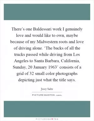 There’s one Baldessari work I genuinely love and would like to own, maybe because of my Midwestern roots and love of driving alone. ‘The backs of all the trucks passed while driving from Los Angeles to Santa Barbara, California, Sunday, 20 January 1963’ consists of a grid of 32 small color photographs depicting just what the title says Picture Quote #1