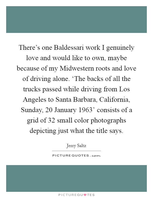There's one Baldessari work I genuinely love and would like to own, maybe because of my Midwestern roots and love of driving alone. ‘The backs of all the trucks passed while driving from Los Angeles to Santa Barbara, California, Sunday, 20 January 1963' consists of a grid of 32 small color photographs depicting just what the title says Picture Quote #1