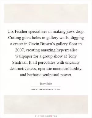 Urs Fischer specializes in making jaws drop. Cutting giant holes in gallery walls, digging a crater in Gavin Brown’s gallery floor in 2007, creating amazing hyperrealist wallpaper for a group show at Tony Shafrazi: It all percolates with uncanny destructiveness, operatic uncontrollability, and barbaric sculptural power Picture Quote #1