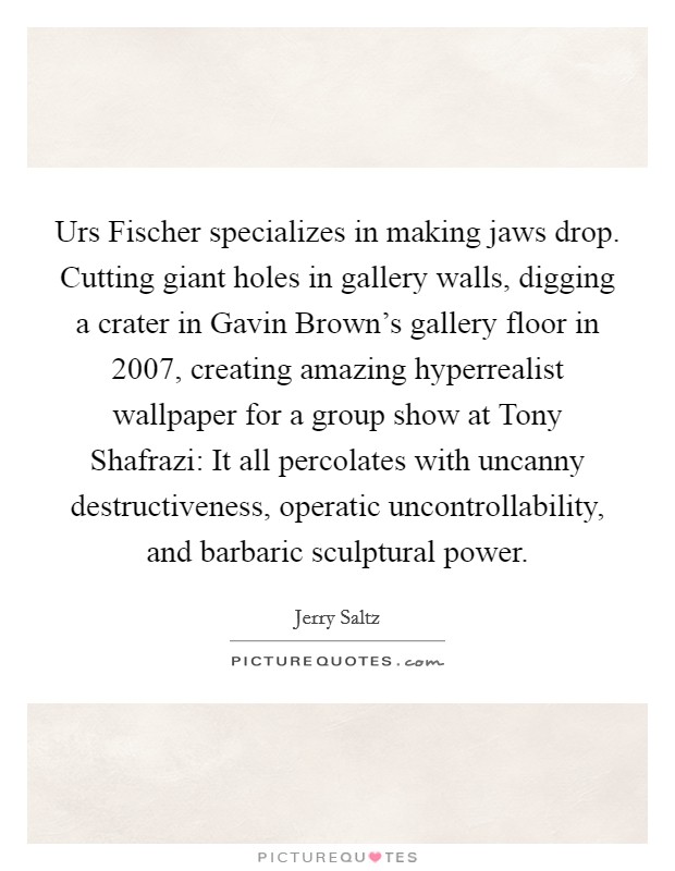 Urs Fischer specializes in making jaws drop. Cutting giant holes in gallery walls, digging a crater in Gavin Brown's gallery floor in 2007, creating amazing hyperrealist wallpaper for a group show at Tony Shafrazi: It all percolates with uncanny destructiveness, operatic uncontrollability, and barbaric sculptural power Picture Quote #1
