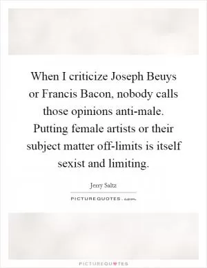When I criticize Joseph Beuys or Francis Bacon, nobody calls those opinions anti-male. Putting female artists or their subject matter off-limits is itself sexist and limiting Picture Quote #1
