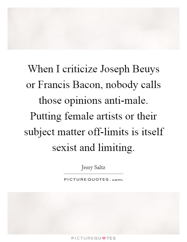 When I criticize Joseph Beuys or Francis Bacon, nobody calls those opinions anti-male. Putting female artists or their subject matter off-limits is itself sexist and limiting Picture Quote #1