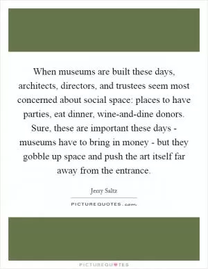 When museums are built these days, architects, directors, and trustees seem most concerned about social space: places to have parties, eat dinner, wine-and-dine donors. Sure, these are important these days - museums have to bring in money - but they gobble up space and push the art itself far away from the entrance Picture Quote #1