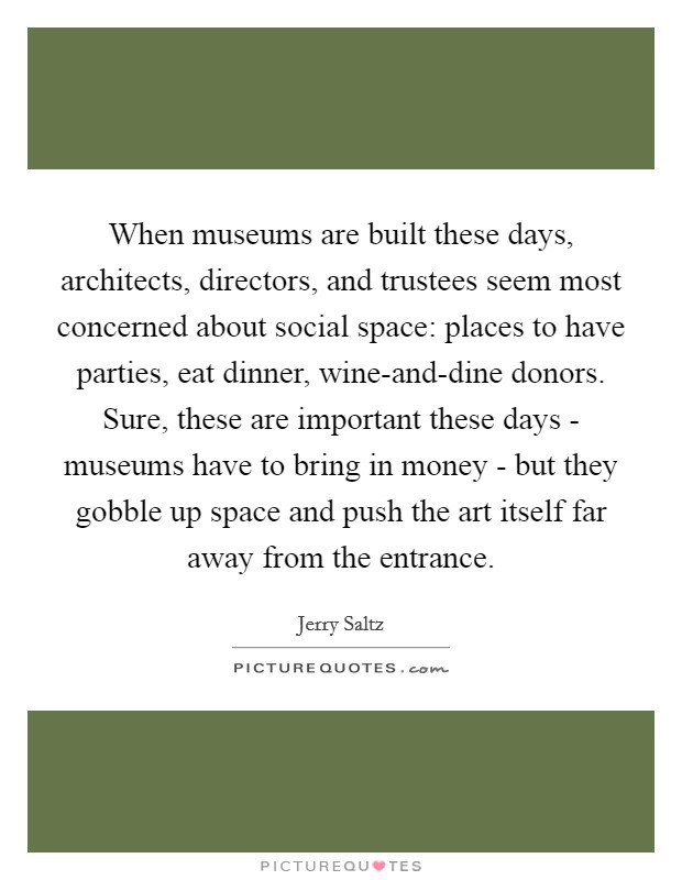 When museums are built these days, architects, directors, and trustees seem most concerned about social space: places to have parties, eat dinner, wine-and-dine donors. Sure, these are important these days - museums have to bring in money - but they gobble up space and push the art itself far away from the entrance Picture Quote #1