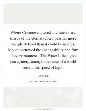 Where Cezanne captured and intensified shards of the eternal (every pear far more sharply defined than it could be in life), Monet portrayed the changeability and flux of every moment. ‘The Water Lilies’ give you a jittery, amorphous sense of a world seen at the speed of light Picture Quote #1
