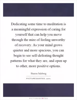 Dedicating some time to meditation is a meaningful expression of caring for yourself that can help you move through the mire of feeling unworthy of recovery. As your mind grows quieter and more spacious, you can begin to see self-defeating thought patterns for what they are, and open up to other, more positive options Picture Quote #1