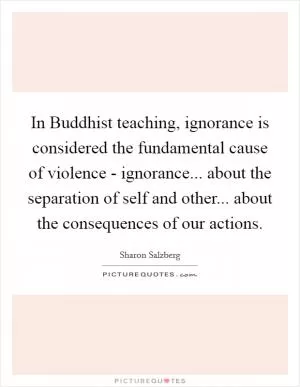 In Buddhist teaching, ignorance is considered the fundamental cause of violence - ignorance... about the separation of self and other... about the consequences of our actions Picture Quote #1