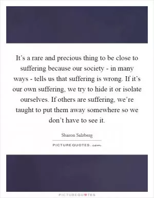 It’s a rare and precious thing to be close to suffering because our society - in many ways - tells us that suffering is wrong. If it’s our own suffering, we try to hide it or isolate ourselves. If others are suffering, we’re taught to put them away somewhere so we don’t have to see it Picture Quote #1
