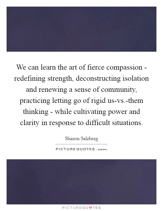 We can learn the art of fierce compassion - redefining strength, deconstructing isolation and renewing a sense of community, practicing letting go of rigid us-vs.-them thinking - while cultivating power and clarity in response to difficult situations Picture Quote #1