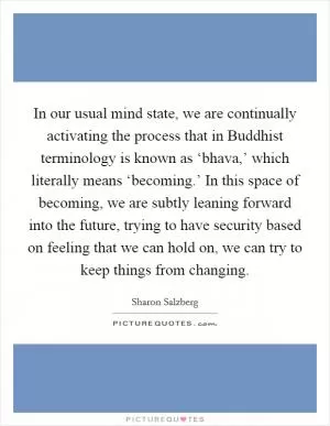 In our usual mind state, we are continually activating the process that in Buddhist terminology is known as ‘bhava,’ which literally means ‘becoming.’ In this space of becoming, we are subtly leaning forward into the future, trying to have security based on feeling that we can hold on, we can try to keep things from changing Picture Quote #1