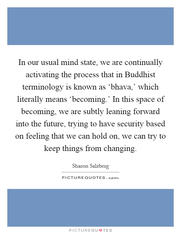 In our usual mind state, we are continually activating the process that in Buddhist terminology is known as ‘bhava,' which literally means ‘becoming.' In this space of becoming, we are subtly leaning forward into the future, trying to have security based on feeling that we can hold on, we can try to keep things from changing Picture Quote #1