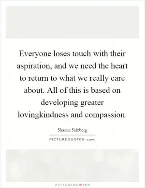 Everyone loses touch with their aspiration, and we need the heart to return to what we really care about. All of this is based on developing greater lovingkindness and compassion Picture Quote #1