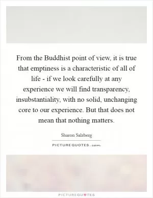 From the Buddhist point of view, it is true that emptiness is a characteristic of all of life - if we look carefully at any experience we will find transparency, insubstantiality, with no solid, unchanging core to our experience. But that does not mean that nothing matters Picture Quote #1