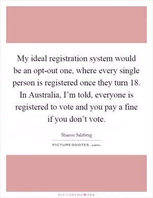 My ideal registration system would be an opt-out one, where every single person is registered once they turn 18. In Australia, I’m told, everyone is registered to vote and you pay a fine if you don’t vote Picture Quote #1