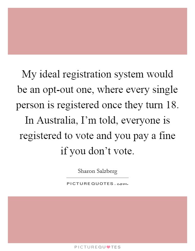 My ideal registration system would be an opt-out one, where every single person is registered once they turn 18. In Australia, I'm told, everyone is registered to vote and you pay a fine if you don't vote Picture Quote #1