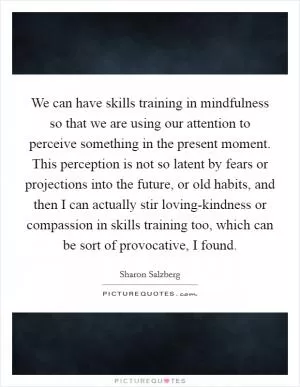 We can have skills training in mindfulness so that we are using our attention to perceive something in the present moment. This perception is not so latent by fears or projections into the future, or old habits, and then I can actually stir loving-kindness or compassion in skills training too, which can be sort of provocative, I found Picture Quote #1