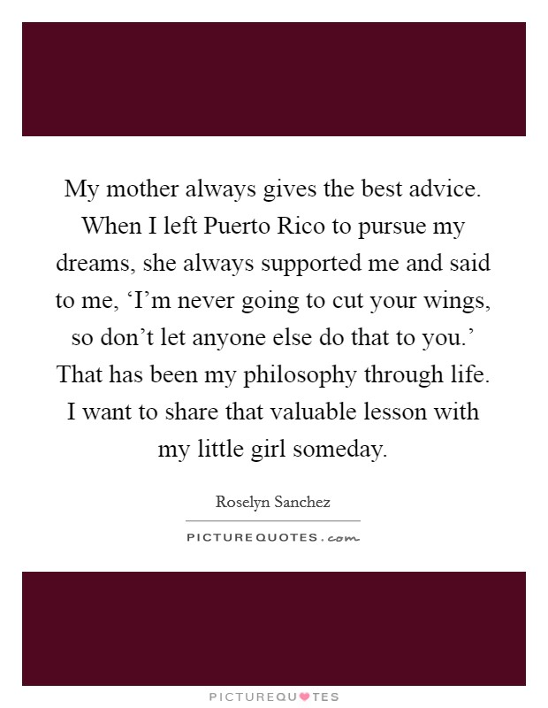 My mother always gives the best advice. When I left Puerto Rico to pursue my dreams, she always supported me and said to me, ‘I'm never going to cut your wings, so don't let anyone else do that to you.' That has been my philosophy through life. I want to share that valuable lesson with my little girl someday Picture Quote #1