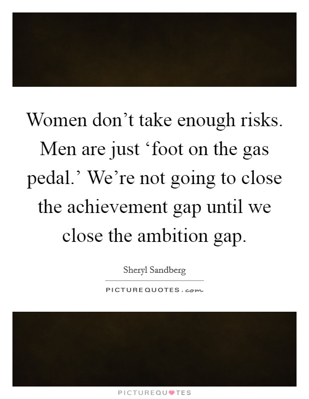 Women don't take enough risks. Men are just ‘foot on the gas pedal.' We're not going to close the achievement gap until we close the ambition gap Picture Quote #1