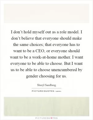 I don’t hold myself out as a role model. I don’t believe that everyone should make the same choices; that everyone has to want to be a CEO, or everyone should want to be a work-at-home mother. I want everyone to be able to choose. But I want us to be able to choose unencumbered by gender choosing for us Picture Quote #1