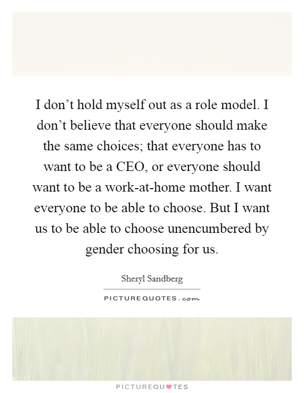I don't hold myself out as a role model. I don't believe that everyone should make the same choices; that everyone has to want to be a CEO, or everyone should want to be a work-at-home mother. I want everyone to be able to choose. But I want us to be able to choose unencumbered by gender choosing for us Picture Quote #1