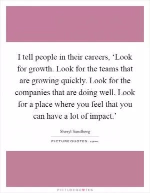 I tell people in their careers, ‘Look for growth. Look for the teams that are growing quickly. Look for the companies that are doing well. Look for a place where you feel that you can have a lot of impact.’ Picture Quote #1