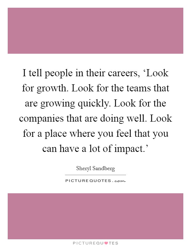 I tell people in their careers, ‘Look for growth. Look for the teams that are growing quickly. Look for the companies that are doing well. Look for a place where you feel that you can have a lot of impact.' Picture Quote #1