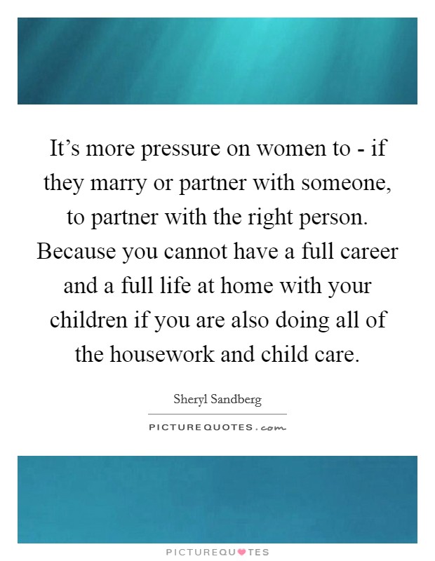 It's more pressure on women to - if they marry or partner with someone, to partner with the right person. Because you cannot have a full career and a full life at home with your children if you are also doing all of the housework and child care Picture Quote #1