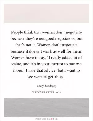 People think that women don’t negotiate because they’re not good negotiators, but that’s not it. Women don’t negotiate because it doesn’t work as well for them. Women have to say, ‘I really add a lot of value, and it’s in your interest to pay me more.’ I hate that advice, but I want to see women get ahead Picture Quote #1