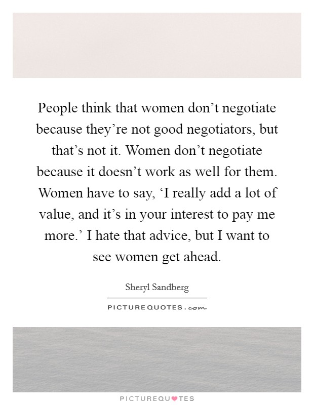 People think that women don't negotiate because they're not good negotiators, but that's not it. Women don't negotiate because it doesn't work as well for them. Women have to say, ‘I really add a lot of value, and it's in your interest to pay me more.' I hate that advice, but I want to see women get ahead Picture Quote #1