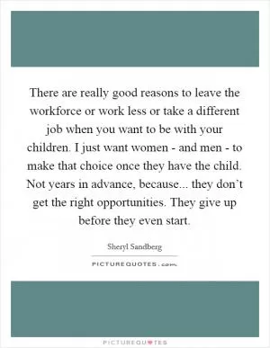 There are really good reasons to leave the workforce or work less or take a different job when you want to be with your children. I just want women - and men - to make that choice once they have the child. Not years in advance, because... they don’t get the right opportunities. They give up before they even start Picture Quote #1
