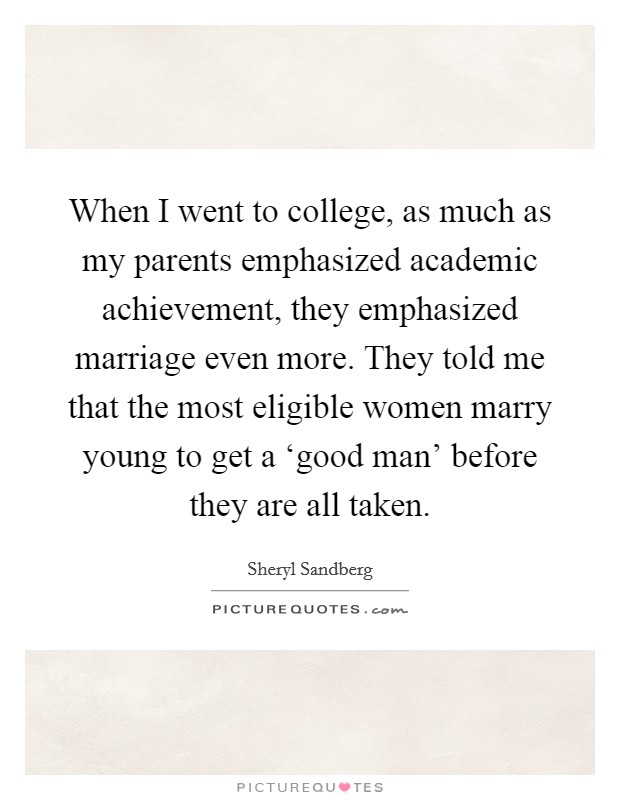 When I went to college, as much as my parents emphasized academic achievement, they emphasized marriage even more. They told me that the most eligible women marry young to get a ‘good man' before they are all taken Picture Quote #1