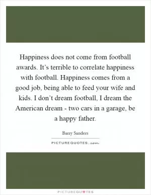 Happiness does not come from football awards. It’s terrible to correlate happiness with football. Happiness comes from a good job, being able to feed your wife and kids. I don’t dream football, I dream the American dream - two cars in a garage, be a happy father Picture Quote #1