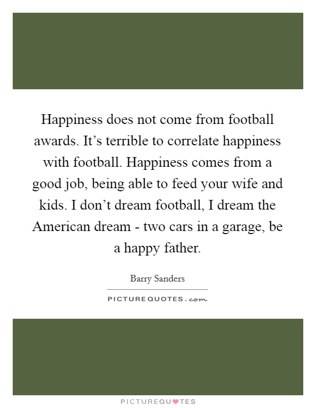 Happiness does not come from football awards. It's terrible to correlate happiness with football. Happiness comes from a good job, being able to feed your wife and kids. I don't dream football, I dream the American dream - two cars in a garage, be a happy father Picture Quote #1