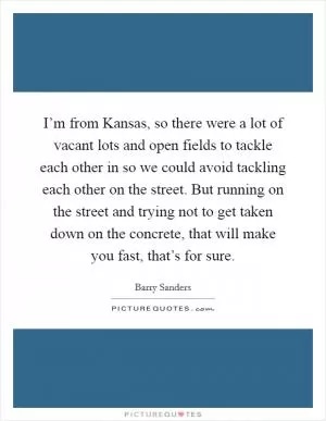 I’m from Kansas, so there were a lot of vacant lots and open fields to tackle each other in so we could avoid tackling each other on the street. But running on the street and trying not to get taken down on the concrete, that will make you fast, that’s for sure Picture Quote #1