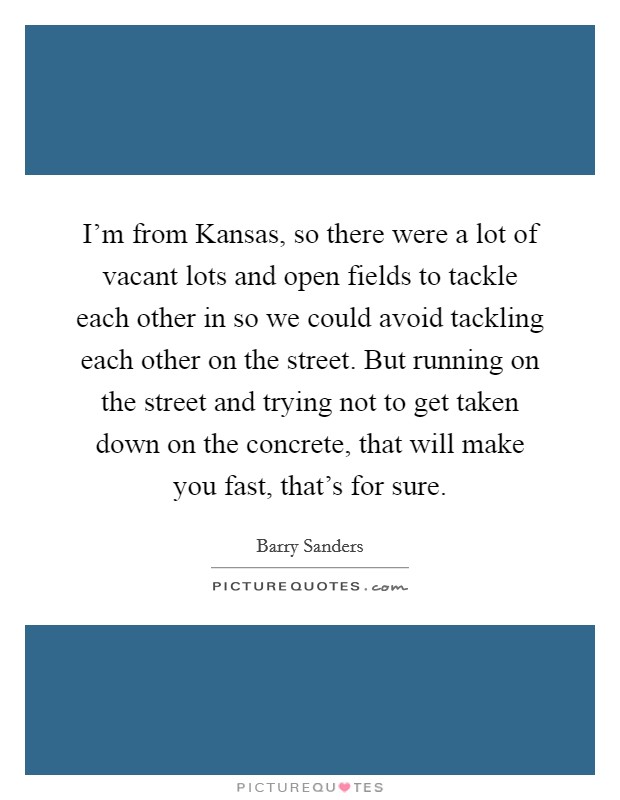 I'm from Kansas, so there were a lot of vacant lots and open fields to tackle each other in so we could avoid tackling each other on the street. But running on the street and trying not to get taken down on the concrete, that will make you fast, that's for sure Picture Quote #1