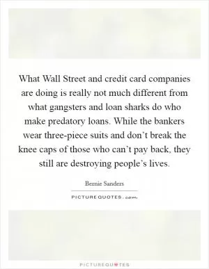 What Wall Street and credit card companies are doing is really not much different from what gangsters and loan sharks do who make predatory loans. While the bankers wear three-piece suits and don’t break the knee caps of those who can’t pay back, they still are destroying people’s lives Picture Quote #1
