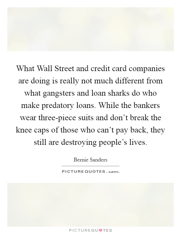 What Wall Street and credit card companies are doing is really not much different from what gangsters and loan sharks do who make predatory loans. While the bankers wear three-piece suits and don't break the knee caps of those who can't pay back, they still are destroying people's lives Picture Quote #1