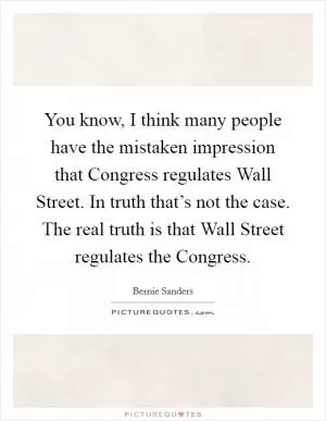 You know, I think many people have the mistaken impression that Congress regulates Wall Street. In truth that’s not the case. The real truth is that Wall Street regulates the Congress Picture Quote #1